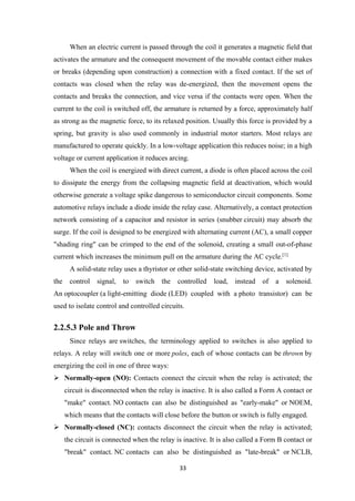 When an electric current is passed through the coil it generates a magnetic field that
activates the armature and the consequent movement of the movable contact either makes
or breaks (depending upon construction) a connection with a fixed contact. If the set of
contacts was closed when the relay was de-energized, then the movement opens the
contacts and breaks the connection, and vice versa if the contacts were open. When the
current to the coil is switched off, the armature is returned by a force, approximately half
as strong as the magnetic force, to its relaxed position. Usually this force is provided by a
spring, but gravity is also used commonly in industrial motor starters. Most relays are
manufactured to operate quickly. In a low-voltage application this reduces noise; in a high
voltage or current application it reduces arcing.
When the coil is energized with direct current, a diode is often placed across the coil
to dissipate the energy from the collapsing magnetic field at deactivation, which would
otherwise generate a voltage spike dangerous to semiconductor circuit components. Some
automotive relays include a diode inside the relay case. Alternatively, a contact protection
network consisting of a capacitor and resistor in series (snubber circuit) may absorb the
surge. If the coil is designed to be energized with alternating current (AC), a small copper
"shading ring" can be crimped to the end of the solenoid, creating a small out-of-phase
current which increases the minimum pull on the armature during the AC cycle.[1]
A solid-state relay uses a thyristor or other solid-state switching device, activated by
the control signal, to switch the controlled load, instead of a solenoid.
An optocoupler (a light-emitting diode (LED) coupled with a photo transistor) can be
used to isolate control and controlled circuits.
2.2.5.3 Pole and Throw
Since relays are switches, the terminology applied to switches is also applied to
relays. A relay will switch one or more poles, each of whose contacts can be thrown by
energizing the coil in one of three ways:
 Normally-open (NO): Contacts connect the circuit when the relay is activated; the
circuit is disconnected when the relay is inactive. It is also called a Form A contact or
"make" contact. NO contacts can also be distinguished as "early-make" or NOEM,
which means that the contacts will close before the button or switch is fully engaged.
 Normally-closed (NC): contacts disconnect the circuit when the relay is activated;
the circuit is connected when the relay is inactive. It is also called a Form B contact or
"break" contact. NC contacts can also be distinguished as "late-break" or NCLB,
33
 