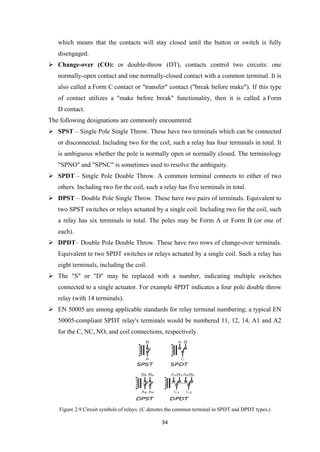 which means that the contacts will stay closed until the button or switch is fully
disengaged.
 Change-over (CO): or double-throw (DT), contacts control two circuits: one
normally-open contact and one normally-closed contact with a common terminal. It is
also called a Form C contact or "transfer" contact ("break before make"). If this type
of contact utilizes a "make before break" functionality, then it is called a Form
D contact.
The following designations are commonly encountered:
 SPST – Single Pole Single Throw. These have two terminals which can be connected
or disconnected. Including two for the coil, such a relay has four terminals in total. It
is ambiguous whether the pole is normally open or normally closed. The terminology
"SPNO" and "SPNC" is sometimes used to resolve the ambiguity.
 SPDT – Single Pole Double Throw. A common terminal connects to either of two
others. Including two for the coil, such a relay has five terminals in total.
 DPST – Double Pole Single Throw. These have two pairs of terminals. Equivalent to
two SPST switches or relays actuated by a single coil. Including two for the coil, such
a relay has six terminals in total. The poles may be Form A or Form B (or one of
each).
 DPDT– Double Pole Double Throw. These have two rows of change-over terminals.
Equivalent to two SPDT switches or relays actuated by a single coil. Such a relay has
eight terminals, including the coil.
 The "S" or "D" may be replaced with a number, indicating multiple switches
connected to a single actuator. For example 4PDT indicates a four pole double throw
relay (with 14 terminals).
 EN 50005 are among applicable standards for relay terminal numbering; a typical EN
50005-compliant SPDT relay's terminals would be numbered 11, 12, 14, A1 and A2
for the C, NC, NO, and coil connections, respectively.
Figure 2.9 Circuit symbols of relays. (C denotes the common terminal in SPDT and DPDT types.)
34
 