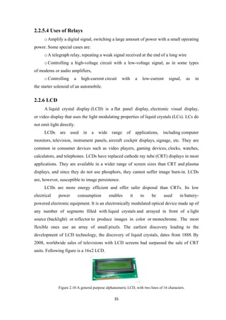 2.2.5.4 Uses of Relays
oAmplify a digital signal, switching a large amount of power with a small operating
power. Some special cases are:
oA telegraph relay, repeating a weak signal received at the end of a long wire
oControlling a high-voltage circuit with a low-voltage signal, as in some types
of modems or audio amplifiers,
o Controlling a high-current circuit with a low-current signal, as in
the starter solenoid of an automobile.
2.2.6 LCD
A liquid crystal display (LCD) is a flat panel display, electronic visual display,
or video display that uses the light modulating properties of liquid crystals (LCs). LCs do
not emit light directly.
LCDs are used in a wide range of applications, including computer
monitors, television, instrument panels, aircraft cockpit displays, signage, etc. They are
common in consumer devices such as video players, gaming devices, clocks, watches,
calculators, and telephones. LCDs have replaced cathode ray tube (CRT) displays in most
applications. They are available in a wider range of screen sizes than CRT and plasma
displays, and since they do not use phosphors, they cannot suffer image burn-in. LCDs
are, however, susceptible to image persistence.
LCDs are more energy efficient and offer safer disposal than CRTs. Its low
electrical power consumption enables it to be used in battery-
powered electronic equipment. It is an electronically modulated optical device made up of
any number of segments filled with liquid crystals and arrayed in front of a light
source (backlight) or reflector to produce images in color or monochrome. The most
flexible ones use an array of small pixels. The earliest discovery leading to the
development of LCD technology, the discovery of liquid crystals, dates from 1888. By
2008, worldwide sales of televisions with LCD screens had surpassed the sale of CRT
units. Following figure is a 16x2 LCD.
Figure 2.10 A general purpose alphanumeric LCD, with two lines of 16 characters.
35
 