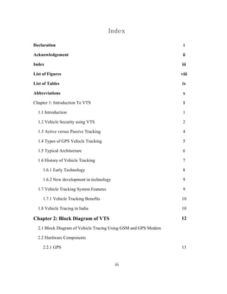 Index
Declaration i
Acknowledgement ii
Index iii
List of Figures viii
List of Tables ix
Abbreviations x
Chapter 1: Introduction To VTS 1
1.1 Introduction 1
1.2 Vehicle Security using VTS 2
1.3 Active versus Passive Tracking 4
1.4 Types of GPS Vehicle Tracking 5
1.5 Typical Architecture 6
1.6 History of Vehicle Tracking 7
1.6.1 Early Technology 8
1.6.2 New development in technology 9
1.7 Vehicle Tracking System Features 9
1.7.1 Vehicle Tracking Benefits 10
1.8 Vehicle Tracing in India 10
Chapter 2: Block Diagram of VTS 12
2.1 Block Diagram of Vehicle Tracing Using GSM and GPS Modem
2.2 Hardware Components
2.2.1 GPS 13
iii
 