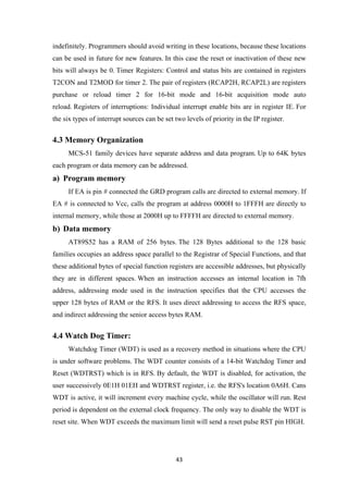 indefinitely. Programmers should avoid writing in these locations, because these locations
can be used in future for new features. In this case the reset or inactivation of these new
bits will always be 0. Timer Registers: Control and status bits are contained in registers
T2CON and T2MOD for timer 2. The pair of registers (RCAP2H, RCAP2L) are registers
purchase or reload timer 2 for 16-bit mode and 16-bit acquisition mode auto
reload. Registers of interruptions: Individual interrupt enable bits are in register IE. For
the six types of interrupt sources can be set two levels of priority in the IP register.
4.3 Memory Organization
MCS-51 family devices have separate address and data program. Up to 64K bytes
each program or data memory can be addressed.
a) Program memory
If EA is pin # connected the GRD program calls are directed to external memory. If
EA # is connected to Vcc, calls the program at address 0000H to 1FFFH are directly to
internal memory, while those at 2000H up to FFFFH are directed to external memory.
b) Data memory
AT89S52 has a RAM of 256 bytes. The 128 Bytes additional to the 128 basic
families occupies an address space parallel to the Registrar of Special Functions, and that
these additional bytes of special function registers are accessible addresses, but physically
they are in different spaces. When an instruction accesses an internal location in 7fh
address, addressing mode used in the instruction specifies that the CPU accesses the
upper 128 bytes of RAM or the RFS. It uses direct addressing to access the RFS space,
and indirect addressing the senior access bytes RAM.
4.4 Watch Dog Timer:
Watchdog Timer (WDT) is used as a recovery method in situations where the CPU
is under software problems. The WDT counter consists of a 14-bit Watchdog Timer and
Reset (WDTRST) which is in RFS. By default, the WDT is disabled, for activation, the
user successively 0E1H 01EH and WDTRST register, i.e. the RFS's location 0A6H. Cans
WDT is active, it will increment every machine cycle, while the oscillator will run. Rest
period is dependent on the external clock frequency. The only way to disable the WDT is
reset site. When WDT exceeds the maximum limit will send a reset pulse RST pin HIGH.
43
 