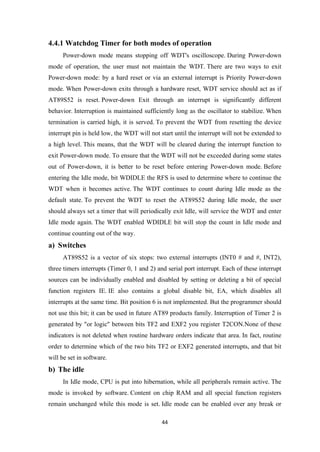 4.4.1 Watchdog Timer for both modes of operation
Power-down mode means stopping off WDT's oscilloscope. During Power-down
mode of operation, the user must not maintain the WDT. There are two ways to exit
Power-down mode: by a hard reset or via an external interrupt is Priority Power-down
mode. When Power-down exits through a hardware reset, WDT service should act as if
AT89S52 is reset. Power-down Exit through an interrupt is significantly different
behavior. Interruption is maintained sufficiently long as the oscillator to stabilize. When
termination is carried high, it is served. To prevent the WDT from resetting the device
interrupt pin is held low, the WDT will not start until the interrupt will not be extended to
a high level. This means, that the WDT will be cleared during the interrupt function to
exit Power-down mode. To ensure that the WDT will not be exceeded during some states
out of Power-down, it is better to be reset before entering Power-down mode. Before
entering the Idle mode, bit WDIDLE the RFS is used to determine where to continue the
WDT when it becomes active. The WDT continues to count during Idle mode as the
default state. To prevent the WDT to reset the AT89S52 during Idle mode, the user
should always set a timer that will periodically exit Idle, will service the WDT and enter
Idle mode again. The WDT enabled WDIDLE bit will stop the count in Idle mode and
continue counting out of the way.
a) Switches
AT89S52 is a vector of six stops: two external interrupts (INT0 # and #, INT2),
three timers interrupts (Timer 0, 1 and 2) and serial port interrupt. Each of these interrupt
sources can be individually enabled and disabled by setting or deleting a bit of special
function registers IE. IE also contains a global disable bit, EA, which disables all
interrupts at the same time. Bit position 6 is not implemented. But the programmer should
not use this bit; it can be used in future AT89 products family. Interruption of Timer 2 is
generated by "or logic" between bits TF2 and EXF2 you register T2CON.None of these
indicators is not deleted when routine hardware orders indicate that area. In fact, routine
order to determine which of the two bits TF2 or EXF2 generated interrupts, and that bit
will be set in software.
b) The idle
In Idle mode, CPU is put into hibernation, while all peripherals remain active. The
mode is invoked by software. Content on chip RAM and all special function registers
remain unchanged while this mode is set. Idle mode can be enabled over any break or
44
 