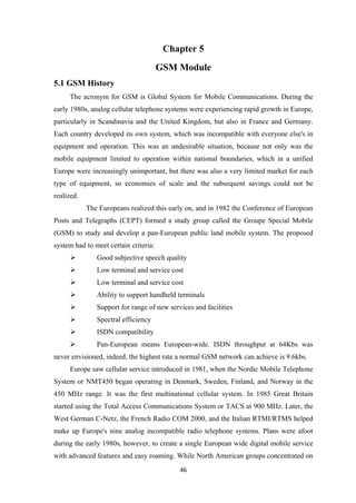 Chapter 5
GSM Module
5.1 GSM History
The acronym for GSM is Global System for Mobile Communications. During the
early 1980s, analog cellular telephone systems were experiencing rapid growth in Europe,
particularly in Scandinavia and the United Kingdom, but also in France and Germany.
Each country developed its own system, which was incompatible with everyone else's in
equipment and operation. This was an undesirable situation, because not only was the
mobile equipment limited to operation within national boundaries, which in a unified
Europe were increasingly unimportant, but there was also a very limited market for each
type of equipment, so economies of scale and the subsequent savings could not be
realized.
The Europeans realized this early on, and in 1982 the Conference of European
Posts and Telegraphs (CEPT) formed a study group called the Groupe Special Mobile
(GSM) to study and develop a pan-European public land mobile system. The proposed
system had to meet certain criteria:
 Good subjective speech quality
 Low terminal and service cost
 Low terminal and service cost
 Ability to support handheld terminals
 Support for range of new services and facilities
 Spectral efficiency
 ISDN compatibility
 Pan-European means European-wide. ISDN throughput at 64Kbs was
never envisioned, indeed, the highest rate a normal GSM network can achieve is 9.6kbs.
Europe saw cellular service introduced in 1981, when the Nordic Mobile Telephone
System or NMT450 began operating in Denmark, Sweden, Finland, and Norway in the
450 MHz range. It was the first multinational cellular system. In 1985 Great Britain
started using the Total Access Communications System or TACS at 900 MHz. Later, the
West German C-Netz, the French Radio COM 2000, and the Italian RTMI/RTMS helped
make up Europe's nine analog incompatible radio telephone systems. Plans were afoot
during the early 1980s, however, to create a single European wide digital mobile service
with advanced features and easy roaming. While North American groups concentrated on
46
 