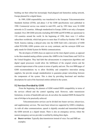 building out their robust but increasingly fraud plagued and featureless analog network,
Europe planned for a digital future.
In 1989, GSM responsibility was transferred to the European Telecommunication
Standards Institute (ETSI), and phase I of the GSM specifications were published in
1990. Commercial service was started in mid-1991, and by 1993 there were 36 GSM
networks in 22 countries. Although standardized in Europe, GSM is not only a European
standard. Over 200 GSM networks (including DCS1800 and PCS1900) are operational in
110 countries around the world. In the beginning of 1994, there were 1.3 million
subscribers worldwide, which had grown to more than 55 million by October 1997. With
North America making a delayed entry into the GSM field with a derivative of GSM
called PCS1900, GSM systems exist on every continent, and the acronym GSM now
aptly stands for Global System for Mobile communications.
The developers of GSM chose an unproven (at the time) digital system, as opposed
to the then-standard analog cellular systems like AMPS in the United States and TACS in
the United Kingdom. They had faith that advancements in compression algorithms and
digital signal processors would allow the fulfillment of the original criteria and the
continual improvement of the system in terms of quality and cost. The over 8000 pages of
GSM recommendations try to allow flexibility and competitive innovation among
suppliers, but provide enough standardization to guarantee proper networking between
the components of the system. This is done by providing functional and interface
descriptions for each of the functional entities defined in the system.
5.2 Services Provided by GSM
From the beginning, the planners of GSM wanted ISDN compatibility in terms of
the services offered and the control signaling used. However, radio transmission
limitations, in terms of bandwidth and cost, do not allow the standard ISDN B-channel bit
rate of 64 kbps to be practically achieved.
Telecommunication services can be divided into bearer services, teleservices,
and supplementary services. The most basic teleservice supported by GSM is telephony.
As with all other communications, speech is digitally encoded and transmitted through
the GSM network as a digital stream. There is also an emergency service, where the
nearest emergency-service provider is notified by dialing three digits.
a) Bearer services: Typically data transmission instead of voice. Fax and SMS are
examples.
47
 
