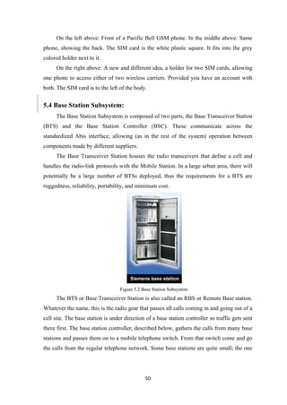 On the left above: Front of a Pacific Bell GSM phone. In the middle above: Same
phone, showing the back. The SIM card is the white plastic square. It fits into the grey
colored holder next to it.
On the right above: A new and different idea, a holder for two SIM cards, allowing
one phone to access either of two wireless carriers. Provided you have an account with
both. The SIM card is to the left of the body.
5.4 Base Station Subsystem:
The Base Station Subsystem is composed of two parts, the Base Transceiver Station
(BTS) and the Base Station Controller (BSC). These communicate across the
standardized Abis interface, allowing (as in the rest of the system) operation between
components made by different suppliers.
The Base Transceiver Station houses the radio transceivers that define a cell and
handles the radio-link protocols with the Mobile Station. In a large urban area, there will
potentially be a large number of BTSs deployed, thus the requirements for a BTS are
ruggedness, reliability, portability, and minimum cost.
Figure 5.2 Base Station Subsystem.
The BTS or Base Transceiver Station is also called an RBS or Remote Base station.
Whatever the name, this is the radio gear that passes all calls coming in and going out of a
cell site. The base station is under direction of a base station controller so traffic gets sent
there first. The base station controller, described below, gathers the calls from many base
stations and passes them on to a mobile telephone switch. From that switch come and go
the calls from the regular telephone network. Some base stations are quite small; the one
50
 