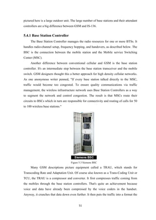 pictured here is a large outdoor unit. The large number of base stations and their attendant
controllers are a big difference between GSM and IS-136.
5.4.1 Base Station Controller
The Base Station Controller manages the radio resources for one or more BTSs. It
handles radio-channel setup, frequency hopping, and handovers, as described below. The
BSC is the connection between the mobile station and the Mobile service Switching
Center (MSC).
Another difference between conventional cellular and GSM is the base station
controller. It's an intermediate step between the base station transceiver and the mobile
switch. GSM designers thought this a better approach for high density cellular networks.
As one anonymous writer penned, "If every base station talked directly to the MSC,
traffic would become too congested. To ensure quality communications via traffic
management, the wireless infrastructure network uses Base Station Controllers as a way
to segment the network and control congestion. The result is that MSCs route their
circuits to BSCs which in turn are responsible for connectivity and routing of calls for 50
to 100 wireless base stations."
Figure 5.3 Siemens BSC
Many GSM descriptions picture equipment called a TRAU, which stands for
Transcoding Rate and Adaptation Unit. Of course also known as a Trans-Coding Unit or
TCU, the TRAU is a compressor and converter. It first compresses traffic coming from
the mobiles through the base station controllers. That's quite an achievement because
voice and data have already been compressed by the voice coders in the handset.
Anyway, it crunches that data down even further. It then puts the traffic into a format the
51
 