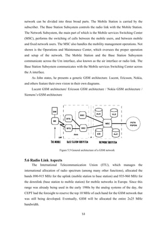 network can be divided into three broad parts. The Mobile Station is carried by the
subscriber. The Base Station Subsystem controls the radio link with the Mobile Station.
The Network Subsystem, the main part of which is the Mobile services Switching Center
(MSC), performs the switching of calls between the mobile users, and between mobile
and fixed network users. The MSC also handles the mobility management operations. Not
shown is the Operations and Maintenance Center, which oversees the proper operation
and setup of the network. The Mobile Station and the Base Station Subsystem
communicate across the Um interface, also known as the air interface or radio link. The
Base Station Subsystem communicates with the Mobile services Switching Center across
the A interface.
As John states, he presents a generic GSM architecture. Lucent, Ericsson, Nokia,
and others feature their own vision in their own diagrams.
Lucent GSM architecture/ Ericsson GSM architecture / Nokia GSM architecture /
Siemens’s GSM architecture
Figure 5.5 General architecture of a GSM network
5.6 Radio Link Aspects
The International Telecommunication Union (ITU), which manages the
international allocation of radio spectrum (among many other functions), allocated the
bands 890-915 MHz for the uplink (mobile station to base station) and 935-960 MHz for
the downlink (base station to mobile station) for mobile networks in Europe. Since this
range was already being used in the early 1980s by the analog systems of the day, the
CEPT had the foresight to reserve the top 10 MHz of each band for the GSM network that
was still being developed. Eventually, GSM will be allocated the entire 2x25 MHz
bandwidth.
53
 