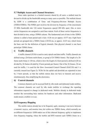 5.7 Multiple Access and Channel Structure:
Since radio spectrum is a limited resource shared by all users, a method must be
devised to divide up the bandwidth among as many users as possible. The method chosen
by GSM is a combination of Time- and Frequency-Division Multiple Access
(TDMA/FDMA). The FDMA part involves the division by frequency of the (maximum)
25 MHz bandwidth into 124 carrier frequencies spaced 200 kHz apart. One or more
carrier frequencies are assigned to each base station. Each of these carrier frequencies is
then divided in time, using a TDMA scheme. The fundamental unit of time in this TDMA
scheme is called a burst period and it lasts 15/26 ms (or approx. 0.577 ms). Eight burst
periods are grouped into a TDMA frame (120/26 ms, or approx. 4.615 ms), which forms
the basic unit for the definition of logical channels. One physical channel is one burst
period per TDMA frame.
i) Traffic channels
A traffic channel (TCH) is used to carry speech and data traffic. Traffic channels are
defined using a 26-frame multi-frame, or group of 26 TDMA frames. The length of a 26-
frame multi-frame is 120 ms, which is how the length of a burst period is defined (120 ms
divided by 26 frames divided by 8 burst periods per frame). Out of the 26 frames, 24 are
used for traffic, 1 is used for the Slow Associated Control Channel (SACCH) and 1 is
currently unused (see Figure 2). TCHs for the uplink and downlink are separated in time
by 3 burst periods, so that the mobile station does not have to transmit and receive
simultaneously, thus simplifying the electronics.
ii) Control channels
Common channels can be accessed both by idle mode and dedicated mode mobiles.
The common channels are used by idle mode mobiles to exchange the signaling
information required to change to dedicated mode. Mobiles already in dedicated mode
monitor the surrounding base stations for handover and other information. Dedicated
mode means a mobile is in use.
5.8 Frequency Hopping
The mobile station already has to be frequency agile, meaning it can move between
a transmit/ receive, and monitor time slot within one TDMA frame, which normally are
on different frequencies. GSM makes use of this inherent frequency agility to implement
slow frequency hopping, where the mobile and BTS transmit each TDMA frame on a
54
 