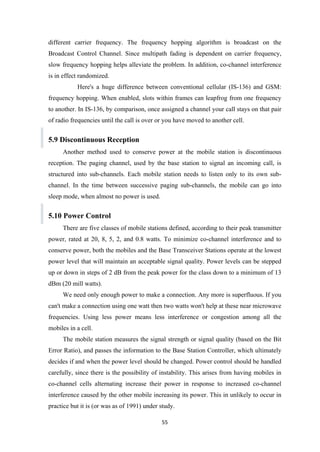 different carrier frequency. The frequency hopping algorithm is broadcast on the
Broadcast Control Channel. Since multipath fading is dependent on carrier frequency,
slow frequency hopping helps alleviate the problem. In addition, co-channel interference
is in effect randomized.
Here's a huge difference between conventional cellular (IS-136) and GSM:
frequency hopping. When enabled, slots within frames can leapfrog from one frequency
to another. In IS-136, by comparison, once assigned a channel your call stays on that pair
of radio frequencies until the call is over or you have moved to another cell.
5.9 Discontinuous Reception
Another method used to conserve power at the mobile station is discontinuous
reception. The paging channel, used by the base station to signal an incoming call, is
structured into sub-channels. Each mobile station needs to listen only to its own sub-
channel. In the time between successive paging sub-channels, the mobile can go into
sleep mode, when almost no power is used.
5.10 Power Control
There are five classes of mobile stations defined, according to their peak transmitter
power, rated at 20, 8, 5, 2, and 0.8 watts. To minimize co-channel interference and to
conserve power, both the mobiles and the Base Transceiver Stations operate at the lowest
power level that will maintain an acceptable signal quality. Power levels can be stepped
up or down in steps of 2 dB from the peak power for the class down to a minimum of 13
dBm (20 mill watts).
We need only enough power to make a connection. Any more is superfluous. If you
can't make a connection using one watt then two watts won't help at these near microwave
frequencies. Using less power means less interference or congestion among all the
mobiles in a cell.
The mobile station measures the signal strength or signal quality (based on the Bit
Error Ratio), and passes the information to the Base Station Controller, which ultimately
decides if and when the power level should be changed. Power control should be handled
carefully, since there is the possibility of instability. This arises from having mobiles in
co-channel cells alternating increase their power in response to increased co-channel
interference caused by the other mobile increasing its power. This in unlikely to occur in
practice but it is (or was as of 1991) under study.
55
 