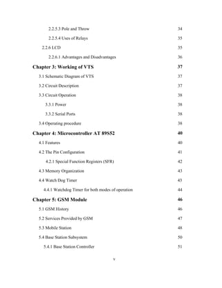 2.2.5.3 Pole and Throw 34
2.2.5.4 Uses of Relays 35
2.2.6 LCD 35
2.2.6.1 Advantages and Disadvantages 36
Chapter 3: Working of VTS 37
3.1 Schematic Diagram of VTS 37
3.2 Circuit Description 37
3.3 Circuit Operation 38
3.3.1 Power 38
3.3.2 Serial Ports 38
3.4 Operating procedure 38
Chapter 4: Microcontroller AT 89S52 40
4.1 Features 40
4.2 The Pin Configuration 41
4.2.1 Special Function Registers (SFR) 42
4.3 Memory Organization 43
4.4 Watch Dog Timer 43
4.4.1 Watchdog Timer for both modes of operation 44
Chapter 5: GSM Module 46
5.1 GSM History 46
5.2 Services Provided by GSM 47
5.3 Mobile Station 48
5.4 Base Station Subsystem 50
5.4.1 Base Station Controller 51
v
 