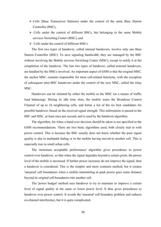  Cells (Base Transceiver Stations) under the control of the same Base Station
Controller (BSC),
 Cells under the control of different BSCs, but belonging to the same Mobile
services Switching Center (MSC), and
 Cells under the control of different MSCs.
The first two types of handover, called internal handovers, involve only one Base
Station Controller (BSC). To save signaling bandwidth, they are managed by the BSC
without involving the Mobile services Switching Center (MSC), except to notify it at the
completion of the handover. The last two types of handover, called external handovers,
are handled by the MSCs involved. An important aspect of GSM is that the original MSC,
the anchor MSC, remains responsible for most call-related functions, with the exception
of subsequent inter-BSC handovers under the control of the new MSC, called the relay
MSC.
Handovers can be initiated by either the mobile or the MSC (as a means of traffic
load balancing). During its idle time slots, the mobile scans the Broadcast Control
Channel of up to 16 neighboring cells, and forms a list of the six best candidates for
possible handover, based on the received signal strength. This information is passed to the
BSC and MSC, at least once per second, and is used by the handover algorithm.
The algorithm, for when a hand over decision should be taken is not specified in the
GSM recommendations. There are two basic algorithms used, both closely tied in with
power control. This is because the BSC usually does not know whether the poor signal
quality is due to multipath fading or to the mobile having moved to another cell. This is
especially true in small urban cells.
The 'minimum acceptable performance' algorithm gives precedence to power
control over handover, so that when the signal degrades beyond a certain point, the power
level of the mobile is increased. If further power increases do not improve the signal, then
a handover is considered. This is the simpler and more common method, but it creates
'smeared' cell boundaries when a mobile transmitting at peak power goes some distance
beyond its original cell boundaries into another cell.
The 'power budget' method uses handover to try to maintain or improve a certain
level of signal quality at the same or lower power level. It thus gives precedence to
handover over power control. It avoids the 'smeared' cell boundary problem and reduces
co-channel interference, but it is quite complicated.
58
 