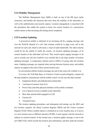 5.14 Mobility Management
The Mobility Management layer (MM) is built on top of the RR layer (radio
resources), and handles the functions that arise from the mobility of the subscriber, as
well as the authentication and security aspects. Location management is concerned with
the procedures that enable the system to know the current location of a powered-on
mobile station so that incoming call routing can be completed.
5.15 Location Updating
A powered-on mobile is informed of an incoming call by a paging message sent
over the PAGCH channel of a cell. One extreme would be to page every cell in the
network for each call, which is obviously a waste of radio bandwidth. The other extreme
would be for the mobile to notify the system, via location updating messages, of its
current location at the individual cell level. This would require paging messages to be
sent to exactly one cell, but would be very wasteful due to the large number of location
updating messages. A compromise solution used in GSM is to group cells into location
areas. Updating messages are required when moving between location areas, and mobile
stations are paged in the cells of their current location area.
In conventional cellular location messages are sent to the exact cell a mobile is in.
To review, the VLR Data Base, or Visited or Visitor Location Register, contains all
the data needed to communicate with the mobile switch. Levine says this data includes:
 Equipment identity and authentication-related data
 Last known Location Area (LA)
 Power Class and other physical attributes of the mobile or handset
 List of special services available to this subscriber
 More data entered while engaged in a Call
 Current cell
 Encryption keys
The location updating procedures, and subsequent call routing, use the MSC and
two location registers: the Home Location Register (HLR) and the Visitor Location
Register (VLR). When a mobile station is switched on in a new location area, or it moves
to a new location area or different operator's PLMN, it must register with the network to
indicate its current location. In the normal case, a location update message is sent to the
new MSC/VLR, which records the location area information, and then sends the location
59
 