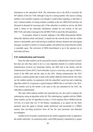 information to the subscriber's HLR. The information sent to the HLR is normally the
SS7 address of the new VLR, although it may be a routing number. The reason a routing
number is not normally assigned, even though it would reduce signaling, is that there is
only a limited number of routing numbers available in the new MSC/VLR and they are
allocated on demand for incoming calls. If the subscriber is entitled to service, the HLR
sends a subset of the subscriber information, needed for call control, to the new
MSC/VLR, and sends a message to the old MSC/VLR to cancel the old registration.
A procedure related to location updating is the IMSI (International Mobile
Subscriber Identity) attach and detach. A detach lets the network know that the mobile
station is unreachable, and avoids having to needlessly allocate channels and send paging
messages. an attach is similar to a location update, and informs the system that the mobile
is reachable again. The activation of IMSI attach/detach is up to the operator on an
individual cell basis.
5.16 Authentication and Security
Since the radio medium can be accessed by anyone, authentication of users to prove
that they are who they claim to be is a very important element of a mobile network.
Authentication involves two functional entities, the SIM card in the mobile, and the
Authentication Center (AUC). Each subscriber is given a secret key, one copy of which is
stored in the SIM card and the other in the AUC. During authentication, the AUC
generates a random number that it sends to the mobile. Both the mobile and the AUC then
use the random number, in conjunction with the subscriber's secret key and a ciphering
algorithm called A3, to generate a signed response (SRES) that is sent back to the AUC.
If the number sent by the mobile is the same as the one calculated by the AUC, the
subscriber is authenticated.
The same initial random number and subscriber key are also used to compute the
ciphering key using an algorithm called A8. This ciphering key, together with the TDMA
frame number, use the A5 algorithm to create a 114 bit sequence that is XORed with the
114 bits of a burst (the two 57 bit blocks). Enciphering is an option for the fairly
paranoid, since the signal is already coded, interleaved, and transmitted in a TDMA
manner, thus providing protection from all but the most persistent and dedicated
eavesdroppers.
Another level of security is performed on the mobile equipment itself, as opposed to
the mobile subscriber. As mentioned earlier, each GSM terminal is identified by a unique
60
 