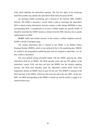 Code which identifies the subscriber's operator. The first few digits of the remaining
subscriber number may identify the subscriber's HLR within the home PLMN.
An incoming mobile terminating call is directed to the Gateway MSC (GMSC)
function. The GMSC is basically a switch which is able to interrogate the subscriber's
HLR to obtain routing information, and thus contains a table linking MSISDNs to their
corresponding HLR. A simplification is to have a GSMC handle one specific PLMN. It
should be noted that the GMSC function is distinct from the MSC function, but is usually
implemented in an MSC.
PLMN: Public land mobile network. In this context a cellular telephone network.
PLMN is chiefly a European usage.
The routing information that is returned to the GMSC is the Mobile Station
Roaming Number (MSRN), which is also defined by the E.164 numbering plan. MSRNs
are related to the geographical numbering plan, and not assigned to subscribers, nor are
they visible to subscribers.
The most general routing procedure begins with the GMSC querying the called
subscriber's HLR for an MSRN. The HLR typically stores only the SS7 address of the
subscriber's current VLR, and does not have the MSRN (see the location updating
section). The HLR must therefore query the subscriber's current VLR, which will
temporarily allocate an MSRN from its pool for the call. This MSRN is returned to the
HLR and back to the GMSC, which can then route the call to the new MSC. At the new
MSC, the IMSI corresponding to the MSRN is looked up, and the mobile is paged in its
current location area.
62
 