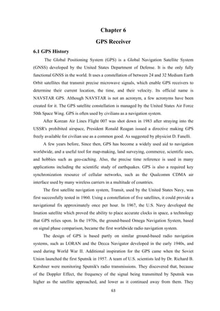 Chapter 6
GPS Receiver
6.1 GPS History
The Global Positioning System (GPS) is a Global Navigation Satellite System
(GNSS) developed by the United States Department of Defense. It is the only fully
functional GNSS in the world. It uses a constellation of between 24 and 32 Medium Earth
Orbit satellites that transmit precise microwave signals, which enable GPS receivers to
determine their current location, the time, and their velocity. Its official name is
NAVSTAR GPS. Although NAVSTAR is not an acronym, a few acronyms have been
created for it. The GPS satellite constellation is managed by the United States Air Force
50th Space Wing. GPS is often used by civilians as a navigation system.
After Korean Air Lines Flight 007 was shot down in 1983 after straying into the
USSR's prohibited airspace, President Ronald Reagan issued a directive making GPS
freely available for civilian use as a common good. As suggested by physicist D. Fanelli.
A few years before, Since then, GPS has become a widely used aid to navigation
worldwide, and a useful tool for map-making, land surveying, commerce, scientific uses,
and hobbies such as geo-caching. Also, the precise time reference is used in many
applications including the scientific study of earthquakes. GPS is also a required key
synchronization resource of cellular networks, such as the Qualcomm CDMA air
interface used by many wireless carriers in a multitude of countries.
The first satellite navigation system, Transit, used by the United States Navy, was
first successfully tested in 1960. Using a constellation of five satellites, it could provide a
navigational fix approximately once per hour. In 1967, the U.S. Navy developed the
Imation satellite which proved the ability to place accurate clocks in space, a technology
that GPS relies upon. In the 1970s, the ground-based Omega Navigation System, based
on signal phase comparison, became the first worldwide radio navigation system.
The design of GPS is based partly on similar ground-based radio navigation
systems, such as LORAN and the Decca Navigator developed in the early 1940s, and
used during World War II. Additional inspiration for the GPS came when the Soviet
Union launched the first Sputnik in 1957. A team of U.S. scientists led by Dr. Richard B.
Kershner were monitoring Sputnik's radio transmissions. They discovered that, because
of the Doppler Effect, the frequency of the signal being transmitted by Sputnik was
higher as the satellite approached, and lower as it continued away from them. They
63
 
