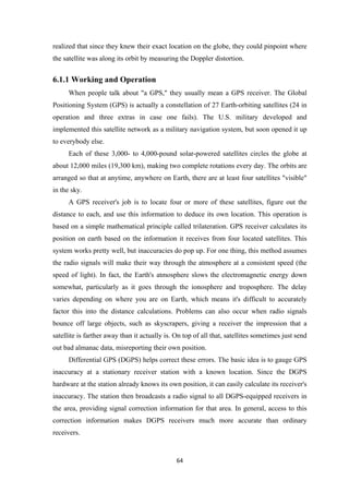 realized that since they knew their exact location on the globe, they could pinpoint where
the satellite was along its orbit by measuring the Doppler distortion.
6.1.1 Working and Operation
When people talk about "a GPS," they usually mean a GPS receiver. The Global
Positioning System (GPS) is actually a constellation of 27 Earth-orbiting satellites (24 in
operation and three extras in case one fails). The U.S. military developed and
implemented this satellite network as a military navigation system, but soon opened it up
to everybody else.
Each of these 3,000- to 4,000-pound solar-powered satellites circles the globe at
about 12,000 miles (19,300 km), making two complete rotations every day. The orbits are
arranged so that at anytime, anywhere on Earth, there are at least four satellites "visible"
in the sky.
A GPS receiver's job is to locate four or more of these satellites, figure out the
distance to each, and use this information to deduce its own location. This operation is
based on a simple mathematical principle called trilateration. GPS receiver calculates its
position on earth based on the information it receives from four located satellites. This
system works pretty well, but inaccuracies do pop up. For one thing, this method assumes
the radio signals will make their way through the atmosphere at a consistent speed (the
speed of light). In fact, the Earth's atmosphere slows the electromagnetic energy down
somewhat, particularly as it goes through the ionosphere and troposphere. The delay
varies depending on where you are on Earth, which means it's difficult to accurately
factor this into the distance calculations. Problems can also occur when radio signals
bounce off large objects, such as skyscrapers, giving a receiver the impression that a
satellite is farther away than it actually is. On top of all that, satellites sometimes just send
out bad almanac data, misreporting their own position.
Differential GPS (DGPS) helps correct these errors. The basic idea is to gauge GPS
inaccuracy at a stationary receiver station with a known location. Since the DGPS
hardware at the station already knows its own position, it can easily calculate its receiver's
inaccuracy. The station then broadcasts a radio signal to all DGPS-equipped receivers in
the area, providing signal correction information for that area. In general, access to this
correction information makes DGPS receivers much more accurate than ordinary
receivers.
64
 