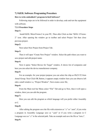 7.3 KEIL Software Programing Procedure
How to write embedded C program in Keil Software?
Following steps are to be followed in order to develop, code and test the equipment
with software.
7.3.1 Procedure Steps
Step-1:
Install KEIL MicroVision-2 in your PC, Then after Click on that “KEIL UVision-
2” icon. After opening the window go to toolbar and select Project Tab then close
previous project.
Step-2:
Next select New Project from Project Tab.
Step-3:
Then it will open “Create New Project” window. Select the path where you want to
save project and edit project name.
Step-4:
Next it opens “Select Device for Target” window, It shows list of companies and
here you can select the device manufacturer company.
Step-5:
For an example, for your project purpose you can select the chip as 89c51/52 from
Atmel Group. Next Click OK Button, it appears empty window here you can observe left
side a small window i.e, “Project Window”. Next create a new file.
Step-6:
From the Main tool bar Menu select “File” Tab and go to New, then it will open a
window, there you can edit the program.
Step-7:
Here you can edit the program as which language will you prefer either Assembly
or C.
Step-8:
After editing the program save the file with extension as “.c” or “.asm”, if you write
a program in Assembly Language save as “.asm” or if you write a program in C
Language save as “.c” in the selected path. Take an example and save the file as “test.c”.
Step-9:
67
 