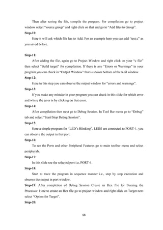 Then after saving the file, compile the program. For compilation go to project
window select “source group” and right click on that and go to “Add files to Group”.
Step-10:
Here it will ask which file has to Add. For an example here you can add “test.c” as
you saved before.
Step-11:
After adding the file, again go to Project Window and right click on your “c file”
then select “Build target” for compilation. If there is any “Errors or Warnings” in your
program you can check in “Output Window” that is shown bottom of the Keil window.
Step-12:
Here in this step you can observe the output window for “errors and warnings”.
Step-13:
If you make any mistake in your program you can check in this slide for which error
and where the error is by clicking on that error.
Step-14:
After compilation then next go to Debug Session. In Tool Bar menu go to “Debug”
tab and select “Start/Stop Debug Session”.
Step-15:
Here a simple program for “LED’s Blinking”. LEDS are connected to PORT-1. you
can observe the output in that port.
Step-16:
To see the Ports and other Peripheral Features go to main toolbar menu and select
peripherals.
Step-17:
In this slide see the selected port i.e, PORT-1.
Step-18:
Start to trace the program in sequence manner i.e., step by step execution and
observe the output in port window.
Step-19: After completion of Debug Session Create an Hex file for Burning the
Processor. Here to create an Hex file go to project window and right click on Target next
select “Option for Target”.
Step-20:
68
 