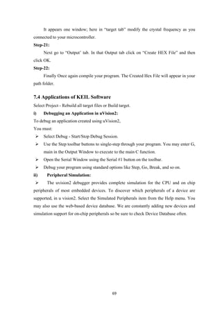 It appears one window; here in “target tab” modify the crystal frequency as you
connected to your microcontroller.
Step-21:
Next go to “Output’ tab. In that Output tab click on “Create HEX File” and then
click OK.
Step-22:
Finally Once again compile your program. The Created Hex File will appear in your
path folder.
7.4 Applications of KEIL Software
Select Project - Rebuild all target files or Build target.
i) Debugging an Application in uVision2:
To debug an application created using uVision2,
You must:
 Select Debug - Start/Stop Debug Session.
 Use the Step toolbar buttons to single-step through your program. You may enter G,
main in the Output Window to execute to the main C function.
 Open the Serial Window using the Serial #1 button on the toolbar.
 Debug your program using standard options like Step, Go, Break, and so on.
ii) Peripheral Simulation:
 The uvision2 debugger provides complete simulation for the CPU and on chip
peripherals of most embedded devices. To discover which peripherals of a device are
supported, in u vision2. Select the Simulated Peripherals item from the Help menu. You
may also use the web-based device database. We are constantly adding new devices and
simulation support for on-chip peripherals so be sure to check Device Database often.
69
 