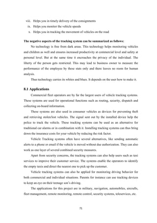 viii. Helps you in timely delivery of the consignments
ix. Helps you monitor the vehicle speeds
x. Helps you in tracking the movement of vehicles on the road
The negative aspects of the tracking system can be summarized as follows:
No technology is free from dark areas. This technology helps monitoring vehicles
and children as well and ensures increased productivity at commercial level and safety at
personal level. But at the same time it encroaches the privacy of the individual. The
liberty of the person gets restricted. This may lead to business owner to measure the
performance of the employee by these stats only and there leaves no room for human
analysis.
Thus technology carries its whites and blues. It depends on the user how to make it.
8.1 Applications
Commercial fleet operators are by far the largest users of vehicle tracking systems.
These systems are used for operational functions such as routing, security, dispatch and
collecting on-board information.
These systems are also used in consumer vehicles as devices for preventing theft
and retrieving stolen/lost vehicles. The signal sent out by the installed device help the
police to track the vehicle. These tracking systems can be used as an alternative for
traditional car alarms or in combination with it. Installing tracking systems can thus bring
down the insurance costs for your vehicle by reducing the risk factor.
Vehicle Tracking systems often have several alternatives, like sending automatic
alerts to a phone or email if the vehicle is moved without due authorization. They can also
work as one layer of several combined security measures.
Apart from security concerns, the tracking systems can also help users such as taxi
services to improve their customer service. The systems enable the operators to identify
the empty taxis and direct the nearest one to pick up the customer.
Vehicle tracking systems can also be applied for monitoring driving behavior for
both commercial and individual situations. Parents for instance can use tracking devices
to keep an eye on their teenage son’s driving.
The applications for this project are in military, navigation, automobiles, aircrafts,
fleet management, remote monitoring, remote control, security systems, teleservices, etc.
71
 