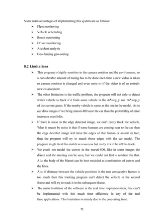 Some main advantages of implementing this system are as follows:
 Fleet monitoring
 Vehicle scheduling
 Route monitoring
 Driver monitoring
 Accident analysis
 Geo-fencing geo-coding
8.2 Limitations
 This program is highly sensitive to the camera position and the environment, so
a considerable amount of tuning has to be done each time a new video is taken
or camera position is changed and even more so if the video is of an entirely
new environment.
 The other limitation is the traffic problem, the program will not able to detect
which vehicle to track if it finds some vehicle in the -6*step_y and +6*step_y
of the current guess. If the nearby vehicle is same as the one in the model. As in
our data images if we bring maruti-800 near the car than the probability of error
increases manifolds.
 If there is noise in the edge detected image, we can't really track the vehicle.
What is meant by noise is that if some humans are coming near to the car then
the edge detected image will have the edges of that human or animal or tree,
then the program will try to match those edges with the car model. The
program might treat this match as a success but really it will be off the track.
 We could not model the curves in the maruti-800, like in some images the
driver and the steering can be seen, but we could not find a solution for that.
Also the body of the Maruti can be best modeled as combination of curves and
the lines.
 Also if distance between the vehicle positions in the two consecutive frames is
too much then this tracking program can't detect the vehicle in the second
frame and will try to track it in the subsequent frame.
 The main limitation of the software is the real time implementation, this can’t
be implemented with this much time efficiency in any of the real
time applications. This limitation is mainly due to the processing time.
72
 