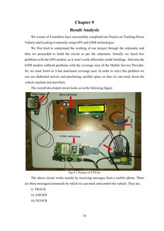 Chapter 9
Result Analysis
We a team of 4 members have successfully completed our Project on Tracking Down
Vehicle and Locking it remotely using GPS and GSM technologies.
We first tried to understand the working of our project through the schematic and
then we proceeded to build the circuit as per the schematic. Initially we faced few
problems with the GPS modem, as it won’t work efficiently inside buildings. And also the
GSM modem suffered problems with the coverage area of the Mobile Service Provider.
So, we used Airtel as it has maximum coverage area. In order to solve this problem we
can use dedicated servers and purchasing satellite space so that we can track down the
vehicle anytime and anywhere.
The overall developed circuit looks as in the following figure:
Fig 9.1 Picture of VTS kit
The above circuit works mainly by receiving messages from a mobile phone. There
are three messages/commands by which we can track and control the vehicle. They are,
i) TRACK
ii) LOCKD
iii) NLOCK
73
 