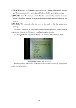 i) TRACK: Initiates the GPS modem and receives the Latitude and Longitude position
and this information will be sent to the mobile from which it received the message.
ii) LOCKD: When this message is sent, then the Microcontroller initiates the motor
which is located in between the passage of fuel to stop and which in turn stops the
vehicle.
iii) NLOCK: This command makes the motor to start again so that the vehicle starts
running.
This project can further be crafted by restricting the usage of limited mobile numbers
to get access to the device. This can be made by altering the program.
The message which is sent to the mobile will be as shown in the following figure.
Fig 9.2 Message received from the VTS kit
With the knowledge in Electronics and Communications we have successfully completed our
project with perfect results.
74
 