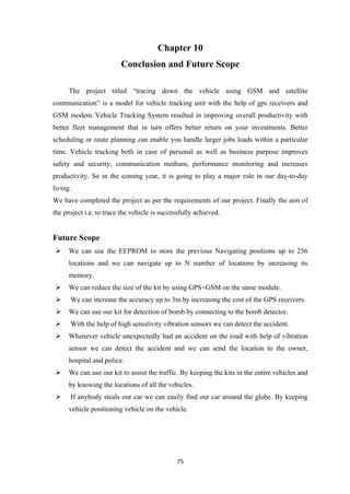 Chapter 10
Conclusion and Future Scope
The project titled “tracing down the vehicle using GSM and satellite
communication” is a model for vehicle tracking unit with the help of gps receivers and
GSM modem. Vehicle Tracking System resulted in improving overall productivity with
better fleet management that in turn offers better return on your investments. Better
scheduling or route planning can enable you handle larger jobs loads within a particular
time. Vehicle tracking both in case of personal as well as business purpose improves
safety and security, communication medium, performance monitoring and increases
productivity. So in the coming year, it is going to play a major role in our day-to-day
living.
We have completed the project as per the requirements of our project. Finally the aim of
the project i.e. to trace the vehicle is successfully achieved.
Future Scope
 We can use the EEPROM to store the previous Navigating positions up to 256
locations and we can navigate up to N number of locations by increasing its
memory.
 We can reduce the size of the kit by using GPS+GSM on the same module.
 We can increase the accuracy up to 3m by increasing the cost of the GPS receivers.
 We can use our kit for detection of bomb by connecting to the bomb detector.
 With the help of high sensitivity vibration sensors we can detect the accident.
 Whenever vehicle unexpectedly had an accident on the road with help of vibration
sensor we can detect the accident and we can send the location to the owner,
hospital and police.
 We can use our kit to assist the traffic. By keeping the kits in the entire vehicles and
by knowing the locations of all the vehicles.
 If anybody steals our car we can easily find our car around the globe. By keeping
vehicle positioning vehicle on the vehicle.
75
 