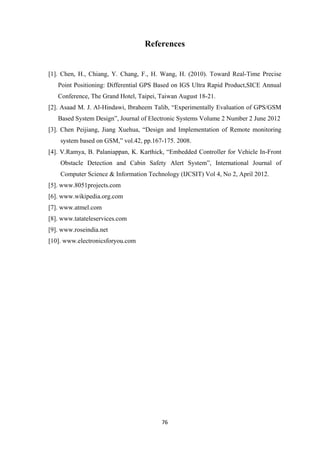 References
[1]. Chen, H., Chiang, Y. Chang, F., H. Wang, H. (2010). Toward Real-Time Precise
Point Positioning: Differential GPS Based on IGS Ultra Rapid Product,SICE Annual
Conference, The Grand Hotel, Taipei, Taiwan August 18-21.
[2]. Asaad M. J. Al-Hindawi, Ibraheem Talib, “Experimentally Evaluation of GPS/GSM
Based System Design”, Journal of Electronic Systems Volume 2 Number 2 June 2012
[3]. Chen Peijiang, Jiang Xuehua, “Design and Implementation of Remote monitoring
system based on GSM,” vol.42, pp.167-175. 2008.
[4]. V.Ramya, B. Palaniappan, K. Karthick, “Embedded Controller for Vehicle In-Front
Obstacle Detection and Cabin Safety Alert System”, International Journal of
Computer Science & Information Technology (IJCSIT) Vol 4, No 2, April 2012.
[5]. www.8051projects.com
[6]. www.wikipedia.org.com
[7]. www.atmel.com
[8]. www.tatateleservices.com
[9]. www.roseindia.net
[10]. www.electronicsforyou.com
76
 