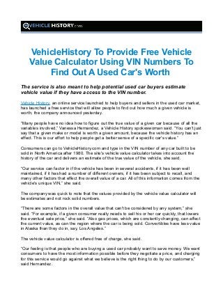 VehicleHistory To Provide Free Vehicle
Value Calculator Using VIN Numbers To
Find Out A Used Car's Worth
The service is also meant to help potential used car buyers estimate
vehicle value if they have access to the VIN number.
Vehicle History, an online service launched to help buyers and sellers in the used car market,
has launched a free service that will allow people to find out how much a given vehicle is
worth, the company announced yesterday.
“Many people have no idea how to figure out the true value of a given car because of all the
variables involved,” Vanessa Hernandez, a Vehicle History spokeswoman said. “You can't just
say that a given make or model is worth a given amount, because the vehicle history has an
effect. This is our effort to help people get a better sense of a specific car's value.”
Consumers can go to VehicleHistory.com and type in the VIN number of any car built to be
sold in North America after 1980. The site's vehicle value calculator takes into account the
history of the car and delivers an estimate of the true value of the vehicle, she said.
“Our service can factor in if the vehicle has been in several accidents, if it has been well
maintained, if it has had a number of different owners, if it has been subject to recall, and
many other factors that effect the overall value of a car. All of this information comes from the
vehicle's unique VIN,” she said.
The company was quick to note that the values provided by the vehicle value calculator will
be estimates and not rock solid numbers.
“There are some factors in the overall value that can't be considered by any system,” she
said. “For example, if a given consumer really needs to sell his or her car quickly, that lowers
the eventual sale price,” she said. “Also gas prices, which are constantly changing, can affect
the current value, as can the region where the car is being sold. Convertibles have less value
in Alaska than they do in, say, Los Angeles.”
The vehicle value calculator is offered free of charge, she said.
“Our feeling is that people who are buying a used car probably want to save money. We want
consumers to have the most information possible before they negotiate a price, and charging
for this service would go against what we believe is the right thing to do by our customers,”
said Hernandez.
 
