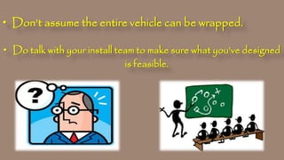 • Don’t assume the entire vehicle can be wrapped.
• Do talk with your install team to make sure what you’ve designed
is feasible.
 