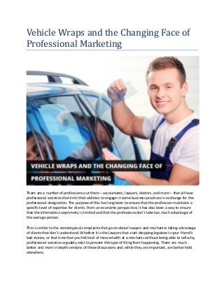 Vehicle Wraps and the Changing Face of
Professional Marketing
There are a number of professions out there – accountants, lawyers, doctors, and more – that all have
professional societies that limit their abilities to engage in some business practices in exchange for the
professional designation. The purpose of this has long been to ensure that the profession maintains a
specific level of expertise for clients. From an economic perspective, it has also been a way to ensure
that the information asymmetry is limited and that the professions don’t take too much advantage of
the average person.
This is similar to the stereotypical complaints that go on about lawyers and mechanics taking advantage
of clients that don’t understand. Whether it is the lawyers that start dropping legalese in your friend’s
bad stories, or that time that you felt kind of messed with at a mechanic without being able to tell why,
professional societies arguably exist to prevent this type of thing from happening. There are much
better and more in depth versions of these discussions and, while they are important, are better held
elsewhere.
 