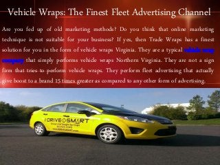 Vehicle Wraps: The Finest Fleet Advertising Channel
Are you fed up of old marketing methods? Do you think that online marketing
technique is not suitable for your business? If yes, then Trade Wraps has a finest
solution for you in the form of vehicle wraps Virginia. They are a typical vehicle wrap
company that simply performs vehicle wraps Northern Virginia. They are not a sign
firm that tries to perform vehicle wraps. They perform fleet advertising that actually
give boost to a brand 15 times greater as compared to any other form of advertising.
 