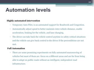 Automation levels
Highly automated intervention
▫ Temporary Auto Pilot, is an automated support for Roadwork and Congestion.
▫ Automatically adjust speed to better maintain inter-vehicle distance, enable
acceleration, braking for the vehicle, and lane changing.
▫ The driver can take back the vehicle control anytime in safety-critical situations
and the vehicle can give back control to the driver if the preconditions are not
met.
Full Automation
▫ There are some promising experiments on fully automated manoeuvring of
vehicles but most of them are focus on a different areas and are far from being
able to adapt on public roads without an intelligent, independent road
infrastructure.
10
 