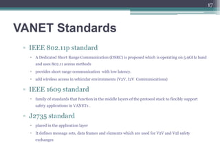 VANET Standards
▫ IEEE 802.11p standard
 A Dedicated Short Range Communication (DSRC) is proposed which is operating on 5.9GHz band
and uses 802.11 access methods
 provides short range communication with low latency.
 add wireless access in vehicular environments (V2V, I2V Communications)
▫ IEEE 1609 standard
 family of standards that function in the middle layers of the protocol stack to flexibly support
safety applications in VANETs .
▫ J2735 standard
 placed in the application layer
 It defines message sets, data frames and elements which are used for V2V and V2I safety
exchanges
17
 