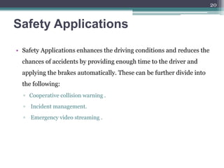 Safety Applications
• Safety Applications enhances the driving conditions and reduces the
chances of accidents by providing enough time to the driver and
applying the brakes automatically. These can be further divide into
the following:
▫ Cooperative collision warning .
▫ Incident management.
▫ Emergency video streaming .
20
 