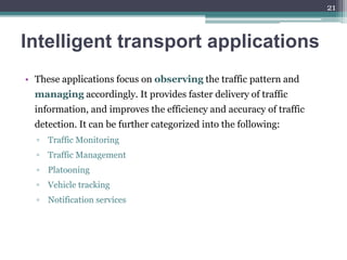 Intelligent transport applications
• These applications focus on observing the traffic pattern and
managing accordingly. It provides faster delivery of traffic
information, and improves the efficiency and accuracy of traffic
detection. It can be further categorized into the following:
▫ Traffic Monitoring
▫ Traffic Management
▫ Platooning
▫ Vehicle tracking
▫ Notification services
21
 