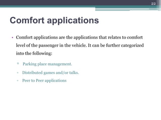 Comfort applications
• Comfort applications are the applications that relates to comfort
level of the passenger in the vehicle. It can be further categorized
into the following:
▫ Parking place management.
▫ Distributed games and/or talks.
▫ Peer to Peer applications
22
 
