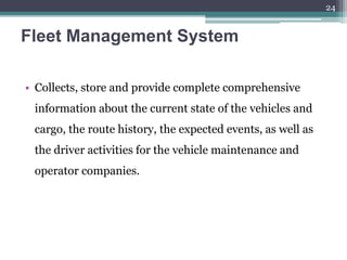 Fleet Management System
• Collects, store and provide complete comprehensive
information about the current state of the vehicles and
cargo, the route history, the expected events, as well as
the driver activities for the vehicle maintenance and
operator companies.
24
 