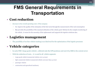• Cost reduction
▫ decrease in the overall operating costs of the company
 Ex: improve the quality of the estimation of the fuel norm through the measurement of the real consumption
 Ex: provides the possibility of the maximal utilization of the vehicle parts’ lifetime by the complex monitoring of
the vehicle , it warns for the necessity of the replacement and supports the logistics solutions also.
• Logistics management
▫ The possibility of on-line vehicle tracking is an ideal tool for the optimization of the logistic processes
• Vehicle categories
▫ In early FMS (large goods vehicle) , collected only the GPS positions and sent it by SMS to the central server
▫ With the reduction of costs , it is used in all vehicle segments
 Large goods vehicle (commercial vehicles over 3.5 tons)
 light commercial vehicles (commercial vehicles not more than 3.5 tons)
 passenger vehicles
 construction and agricultural machinery
FMS General Requirements in
Transportation
25
 