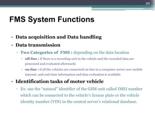 • Data acquisition and Data handling
• Data transmission
▫ Two Categories of FMS : depending on the data location
 off-line : If there is a recording unit in the vehicle and the recorded data are
processed and evaluated afterwards
 on-line : if all the vehicles are connected on-line to a computer server over mobile
internet, and real-time information and data evaluation is available
• Identification tasks of motor vehicle
▫ Ex: use the “natural” identifier of the GSM unit called IMEI number
which can be connected to the vehicle’s license plate or the vehicle
identity number (VIN) in the central server’s relational database.
FMS System Functions
26
 
