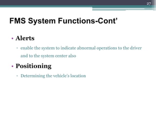 • Alerts
▫ enable the system to indicate abnormal operations to the driver
and to the system center also
• Positioning
▫ Determining the vehicle’s location
FMS System Functions-Cont’
27
 