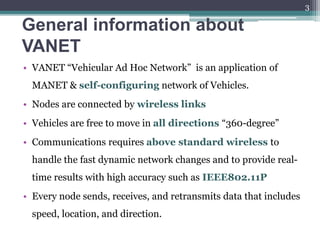 General information about
VANET
• VANET “Vehicular Ad Hoc Network” is an application of
MANET & self-configuring network of Vehicles.
• Nodes are connected by wireless links
• Vehicles are free to move in all directions “360-degree”
• Communications requires above standard wireless to
handle the fast dynamic network changes and to provide real-
time results with high accuracy such as IEEE802.11P
• Every node sends, receives, and retransmits data that includes
speed, location, and direction.
3
 