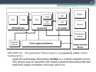 GPS /GSM Unit : AVL (Automatic Vehicle Locator ) or commonly called vehicle
tracking device
sends the positioning information on-line to a central computer server.
AVL devices may be extended with vehicle technical information like fuel
tank level, engine revolution, fuel used, and so on.
30
 