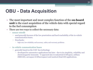 OBU - Data Acquisition
• The most important and most complex function of the on-board
unit is the exact acquisition of the vehicle data with special regard
to the fuel consumption
• There are two ways to collect the necessary data:
▫ sensor retrofit
 used generally because of the low penetration and hard reachability of the in-vehicle
communication buses.
 Drawbacks:
 high cost, low reliability and accuracy, safety and warranty problems .
▫ in-vehicle communication buses
 generally based on the CAN bus technology
 developed for automotive applications but later - due to its simplicity, reliability and
electromagnetic immunity - it appeared also in industrial (CANopen), military
(MilCAN), aerospace (CANaerospace) and nautical (SeaCAN) applications.
31
 
