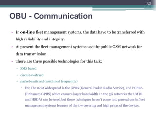 OBU - Communication
• In on-line fleet management systems, the data have to be transferred with
high reliability and integrity.
• At present the fleet management systems use the public GSM network for
data transmission.
• There are three possible technologies for this task:
▫ SMS based
▫ circuit-switched
▫ packet-switched (used most frequently)
 Ex: The most widespread is the GPRS (General Packet Radio Service), and EGPRS
(Enhanced GPRS) which ensures larger bandwidth. In the 3G networks the UMTS
and HSDPA can be used, but these techniques haven’t come into general use in fleet
management systems because of the low covering and high prices of the devices.
32
 