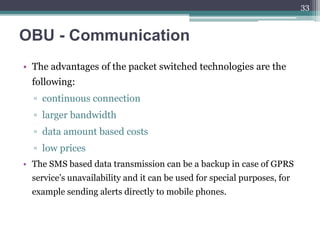 OBU - Communication
• The advantages of the packet switched technologies are the
following:
▫ continuous connection
▫ larger bandwidth
▫ data amount based costs
▫ low prices
• The SMS based data transmission can be a backup in case of GPRS
service’s unavailability and it can be used for special purposes, for
example sending alerts directly to mobile phones.
33
 