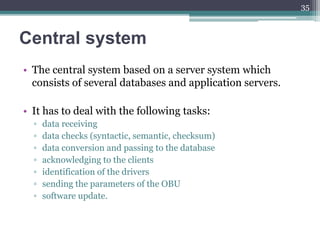 Central system
• The central system based on a server system which
consists of several databases and application servers.
• It has to deal with the following tasks:
▫ data receiving
▫ data checks (syntactic, semantic, checksum)
▫ data conversion and passing to the database
▫ acknowledging to the clients
▫ identification of the drivers
▫ sending the parameters of the OBU
▫ software update.
35
 