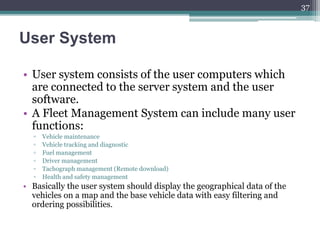 User System
• User system consists of the user computers which
are connected to the server system and the user
software.
• A Fleet Management System can include many user
functions:
▫ Vehicle maintenance
▫ Vehicle tracking and diagnostic
▫ Fuel management
▫ Driver management
▫ Tachograph management (Remote download)
▫ Health and safety management
• Basically the user system should display the geographical data of the
vehicles on a map and the base vehicle data with easy filtering and
ordering possibilities.
37
 