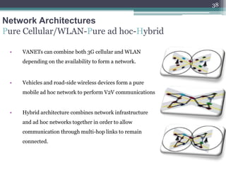 Network Architectures
Pure Cellular/WLAN-Pure ad hoc-Hybrid
• VANETs can combine both 3G cellular and WLAN
depending on the availability to form a network.
• Vehicles and road-side wireless devices form a pure
mobile ad hoc network to perform V2V communications
• Hybrid architecture combines network infrastructure
and ad hoc networks together in order to allow
communication through multi-hop links to remain
connected.
38
 